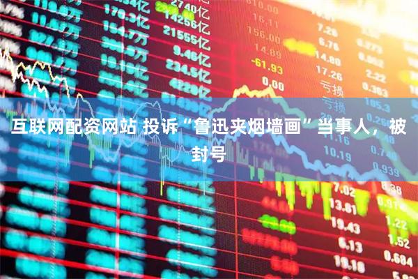 互联网配资网站 投诉“鲁迅夹烟墙画”当事人，被封号