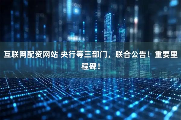 互联网配资网站 央行等三部门，联合公告！重要里程碑！