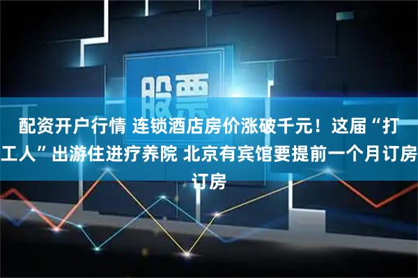 配资开户行情 连锁酒店房价涨破千元！这届“打工人”出游住进疗养院 北京有宾馆要提前一个月订房