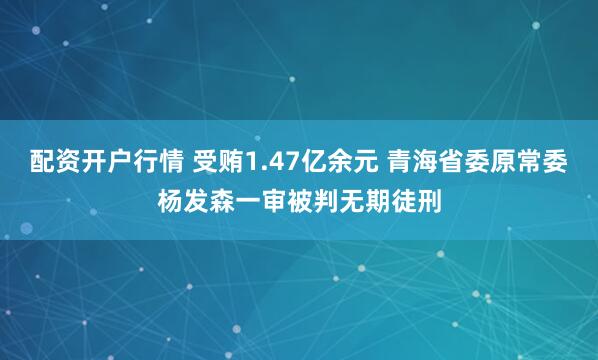 配资开户行情 受贿1.47亿余元 青海省委原常委杨发森一审被判无期徒刑