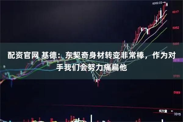 配资官网 基德：东契奇身材转变非常棒，作为对手我们会努力痛扁他