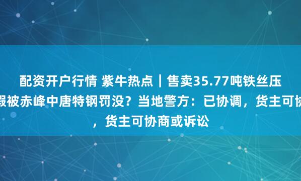 配资开户行情 紫牛热点｜售卖35.77吨铁丝压块查出掺假被赤峰中唐特钢罚没？当地警方：已协调，货主可协商或诉讼