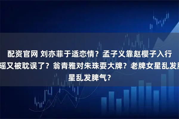 配资官网 刘亦菲于适恋情？孟子义靠赵樱子入行？陈瑶又被耽误了？翁青雅对朱珠耍大牌？老牌女星乱发脾气？