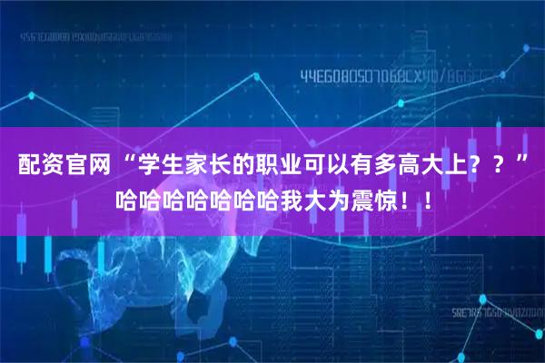 配资官网 “学生家长的职业可以有多高大上？？”哈哈哈哈哈哈哈我大为震惊！！