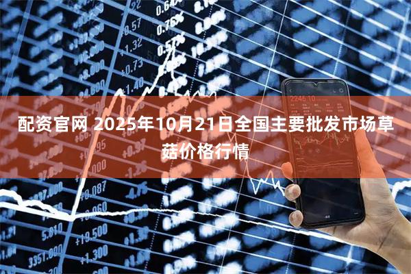 配资官网 2025年10月21日全国主要批发市场草菇价格行情