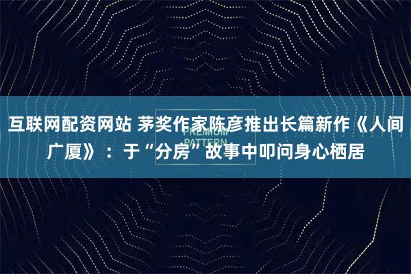 互联网配资网站 茅奖作家陈彦推出长篇新作《人间广厦》 :于“分房”故事中叩问身心栖居