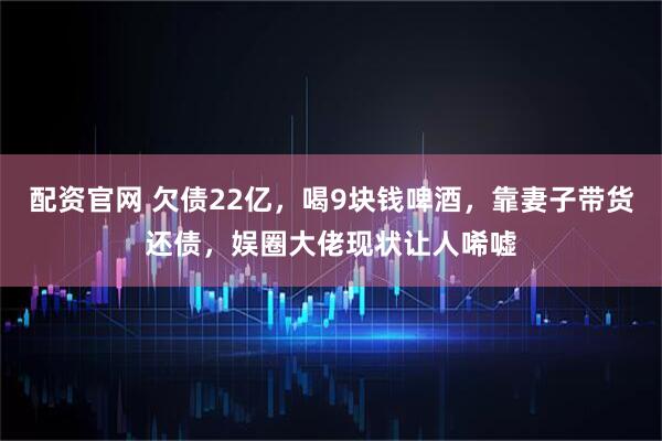 配资官网 欠债22亿,喝9块钱啤酒,靠妻子带货还债,娱圈大佬现状让人唏嘘