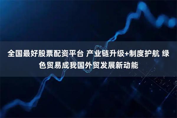 全国最好股票配资平台 产业链升级+制度护航 绿色贸易成我国外贸发展新动能