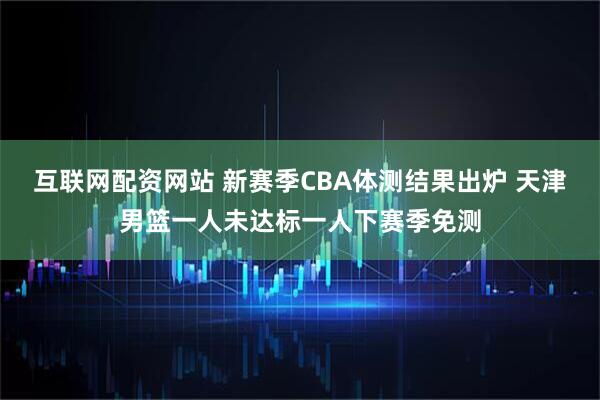 互联网配资网站 新赛季CBA体测结果出炉 天津男篮一人未达标一人下赛季免测