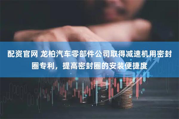 配资官网 龙柏汽车零部件公司取得减速机用密封圈专利，提高密封圈的安装便捷度