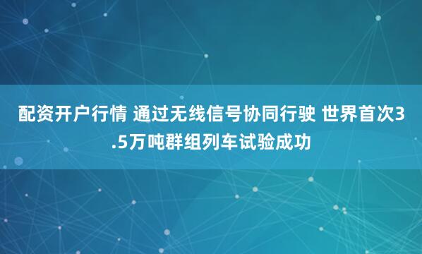 配资开户行情 通过无线信号协同行驶 世界首次3.5万吨群组列车试验成功