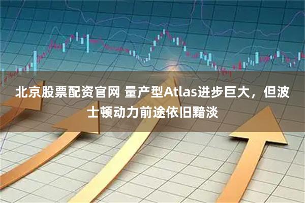 北京股票配资官网 量产型Atlas进步巨大，但波士顿动力前途依旧黯淡