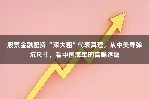 股票金融配资 “深大粗”代表真理，从中美导弹坑尺寸，看中国海军的高瞻远瞩
