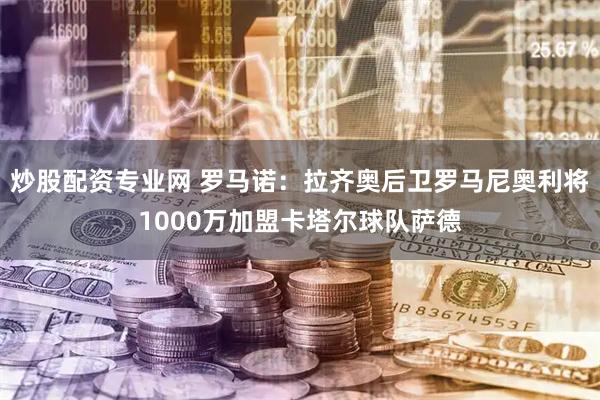 炒股配资专业网 罗马诺：拉齐奥后卫罗马尼奥利将1000万加盟卡塔尔球队萨德