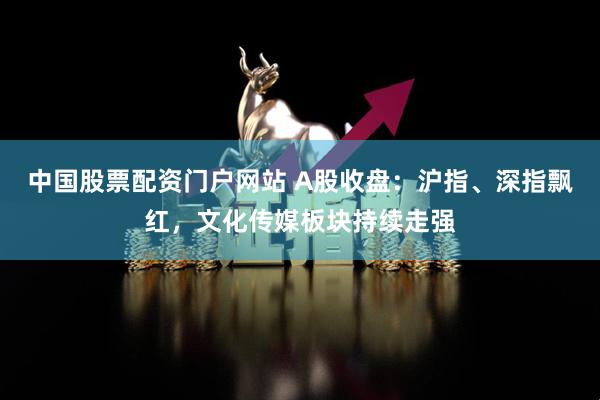 中国股票配资门户网站 A股收盘：沪指、深指飘红，文化传媒板块持续走强