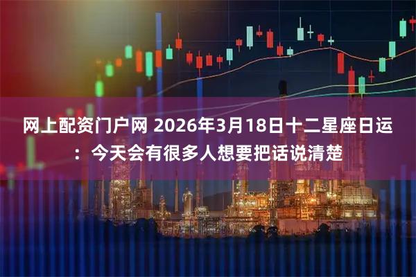 网上配资门户网 2026年3月18日十二星座日运：今天会有很多人想要把话说清楚