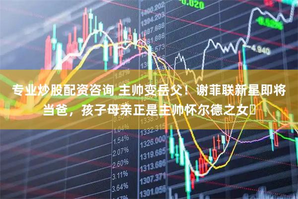专业炒股配资咨询 主帅变岳父！谢菲联新星即将当爸，孩子母亲正是主帅怀尔德之女​