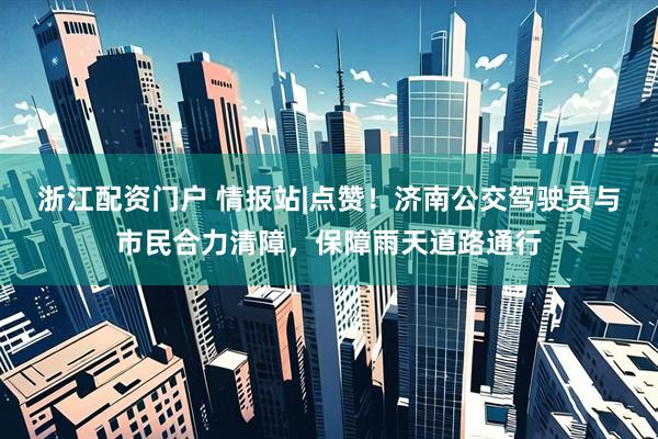浙江配资门户 情报站|点赞！济南公交驾驶员与市民合力清障，保障雨天道路通行