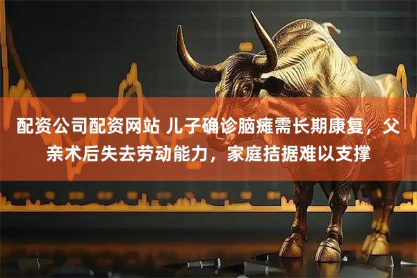 配资公司配资网站 儿子确诊脑瘫需长期康复，父亲术后失去劳动能力，家庭拮据难以支撑