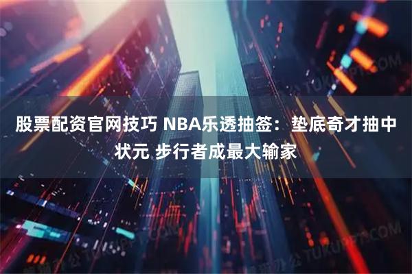 股票配资官网技巧 NBA乐透抽签：垫底奇才抽中状元 步行者成最大输家