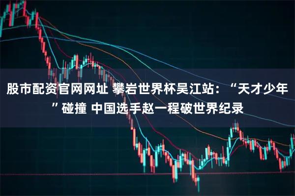 股市配资官网网址 攀岩世界杯吴江站：“天才少年”碰撞 中国选手赵一程破世界纪录