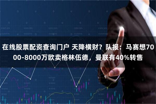 在线股票配资查询门户 天降横财？队报：马赛想7000-8000万欧卖格林伍德，曼联有40%转售