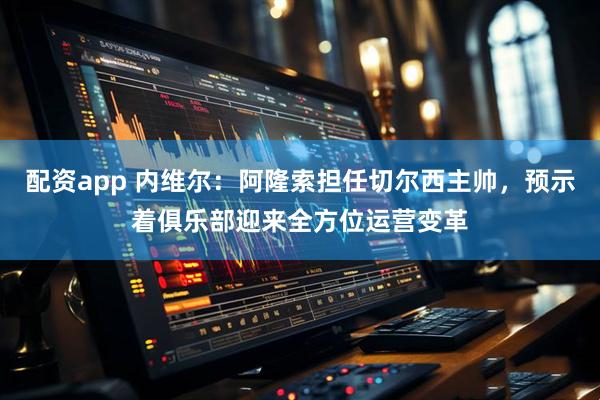 配资app 内维尔：阿隆索担任切尔西主帅，预示着俱乐部迎来全方位运营变革