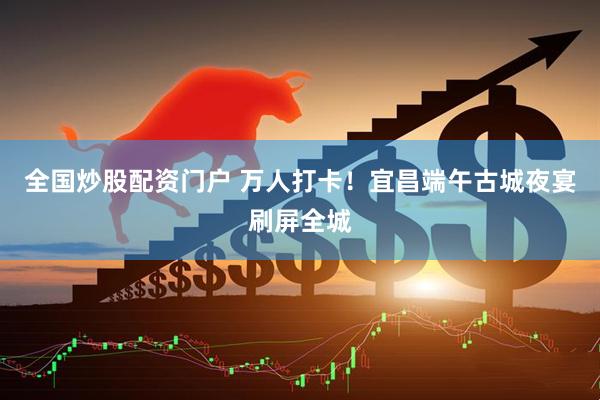 全国炒股配资门户 万人打卡！宜昌端午古城夜宴刷屏全城