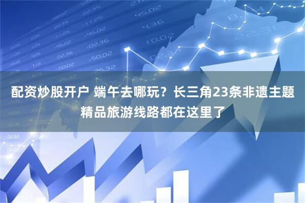 配资炒股开户 端午去哪玩？长三角23条非遗主题精品旅游线路都在这里了