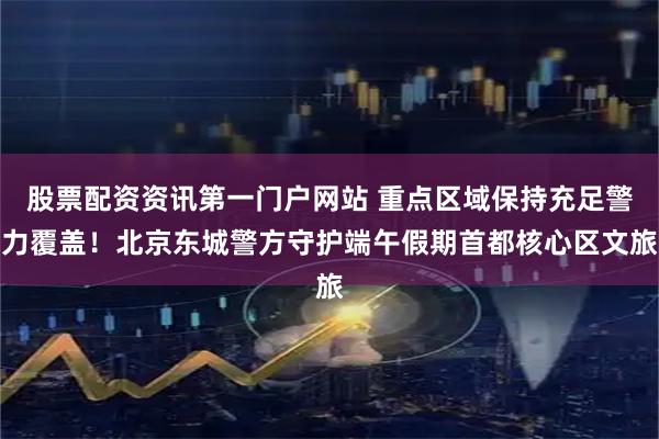 股票配资资讯第一门户网站 重点区域保持充足警力覆盖！北京东城警方守护端午假期首都核心区文旅