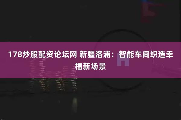 178炒股配资论坛网 新疆洛浦：智能车间织造幸福新场景